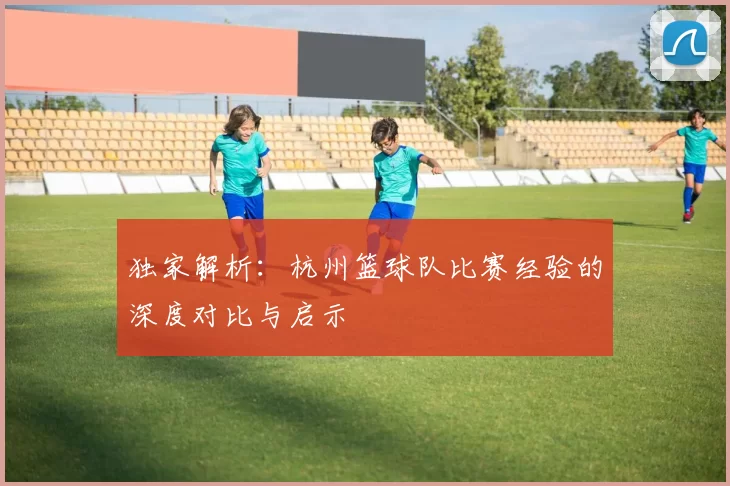 独家解析：杭州篮球队比赛经验的深度对比与启示