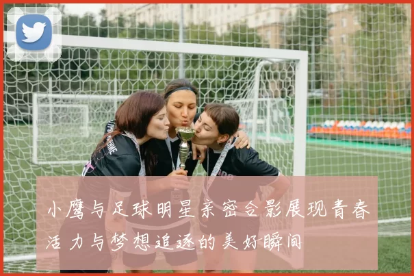 小鹰与足球明星亲密合影展现青春活力与梦想追逐的美好瞬间