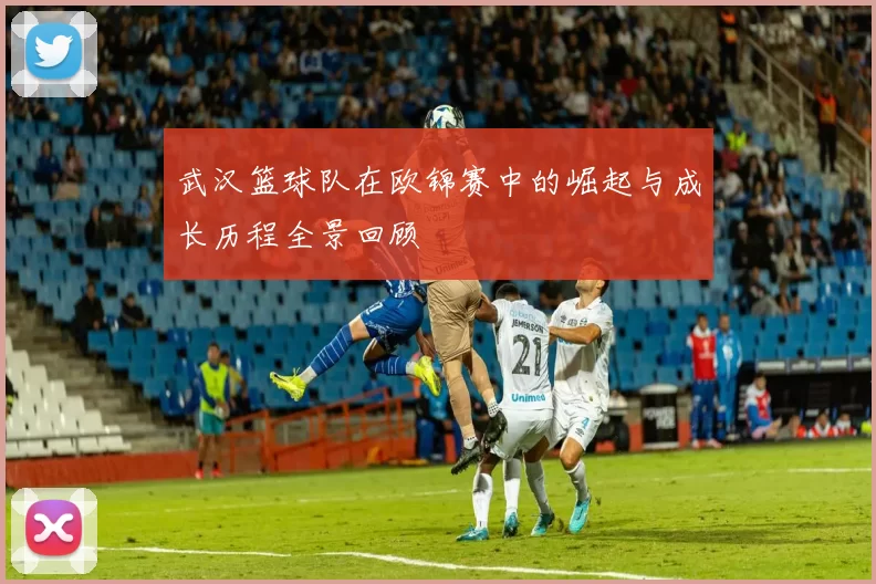 武汉篮球队在欧锦赛中的崛起与成长历程全景回顾