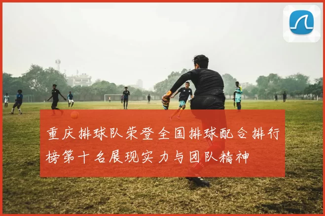 重庆排球队荣登全国排球配合排行榜第十名展现实力与团队精神