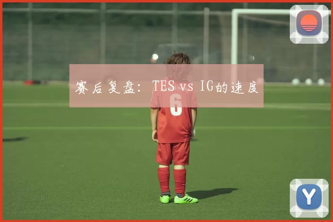 赛后复盘：TES vs IG的速度