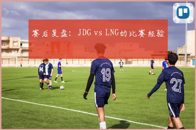 赛后复盘：JDG vs LNG的比赛经验