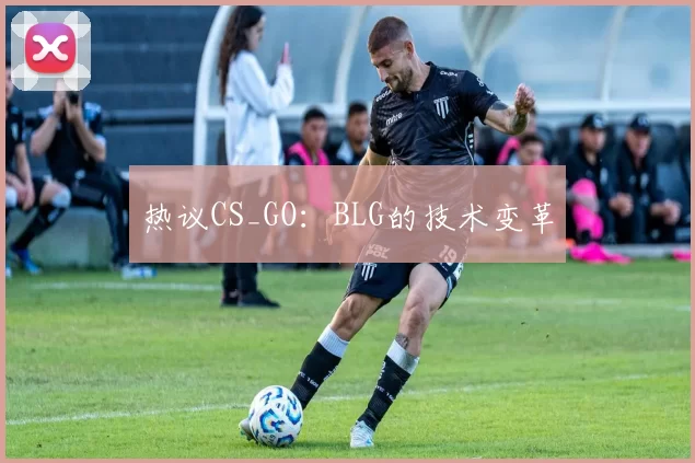 热议CS_GO：BLG的技术变革