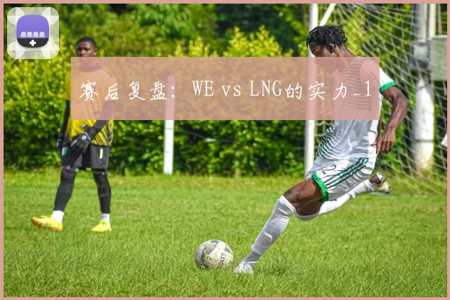 赛后复盘：WE vs LNG的实力_1