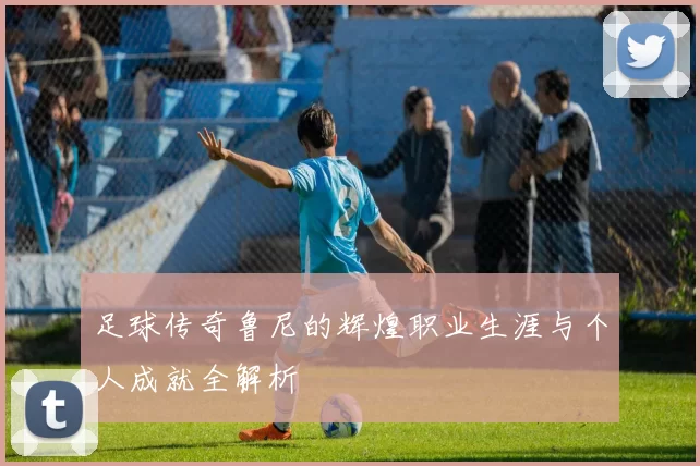 足球传奇鲁尼的辉煌职业生涯与个人成就全解析