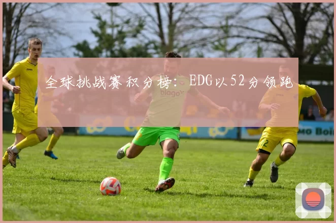 全球挑战赛积分榜：EDG以52分领跑